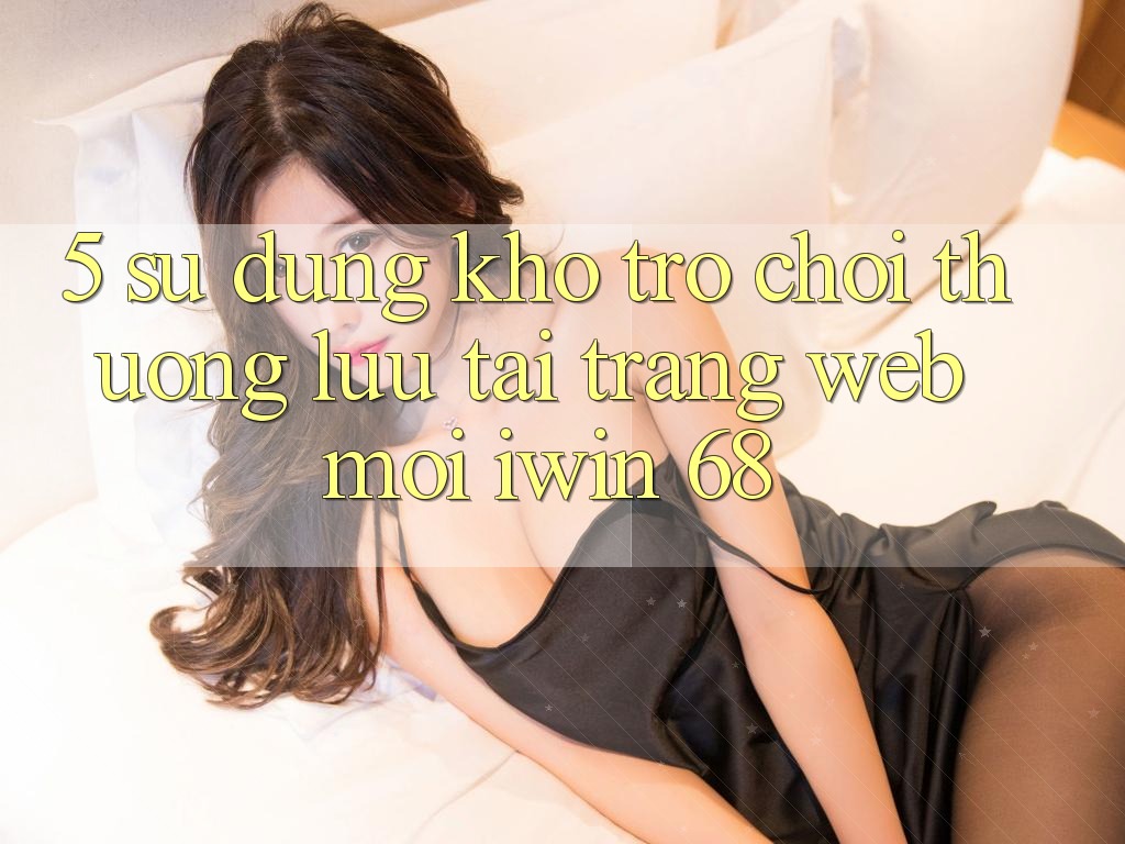 5. Sử dụng Kho Trò chơi Thượng lưu Tại Trang web Mới iwin 68 5. Sử dụng Kho Trò chơi Thượng lưu Tại Trang web Mới iwin 68