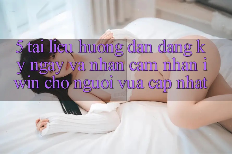 5. Tài liệu hướng dẫn Đăng ký ngay Và Nhận cảm nhận iwin Cho Người Vừa cập nhật