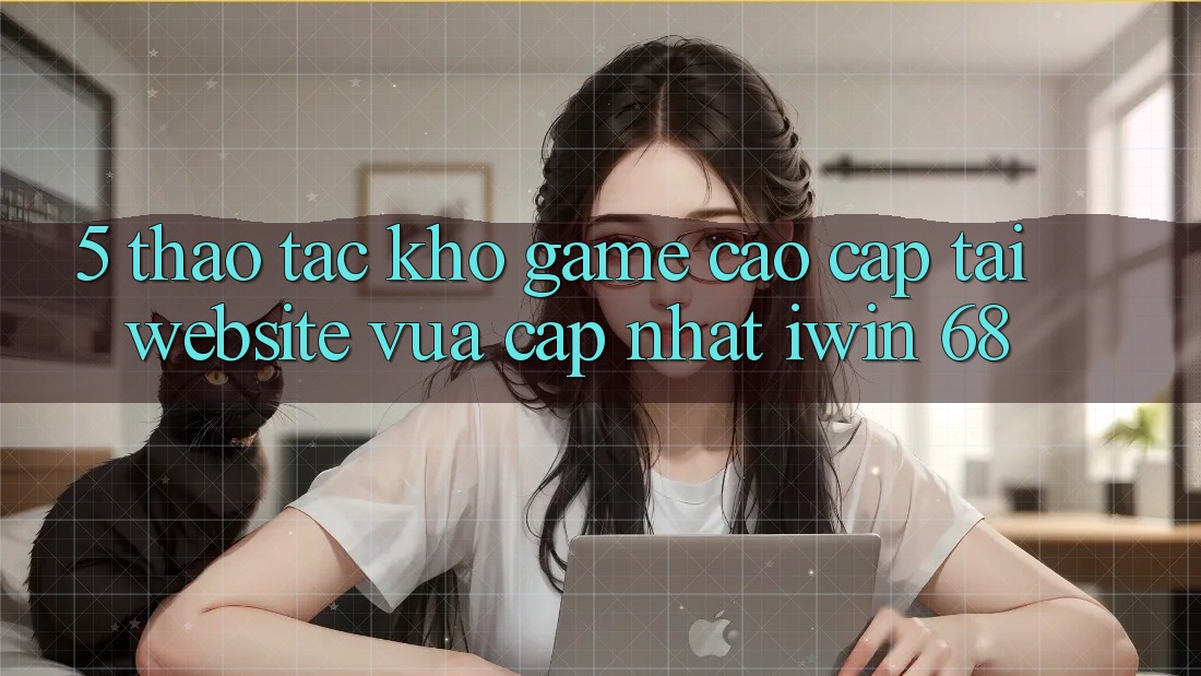 5. Thao tác Kho Game Cao cấp Tại Website Vừa cập nhật iwin 68 5. Thao tác Kho Game Cao cấp Tại Website Vừa cập nhật iwin 68