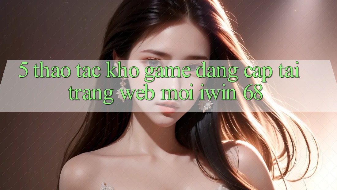 5. Thao tác Kho Game Đẳng Cấp Tại Trang web Mới iwin 68