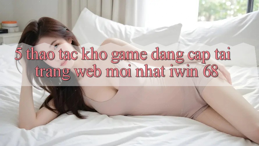 5. Thao tác Kho Game Đẳng cấp Tại Trang web Mới nhất iwin 68 5. Thao tác Kho Game Đẳng cấp Tại Trang web Mới nhất iwin 68