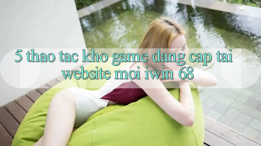 5. Thao tác Kho Game Đẳng Cấp Tại Website Mới iwin 68 5. Thao tác Kho Game Đẳng Cấp Tại Website Mới iwin 68