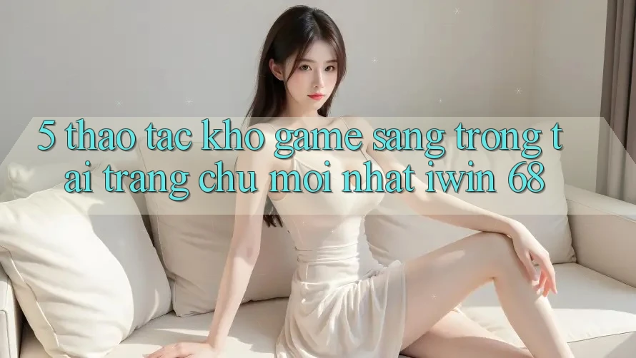 5. Thao tác Kho Game Sang trọng Tại Trang chủ Mới nhất iwin 68