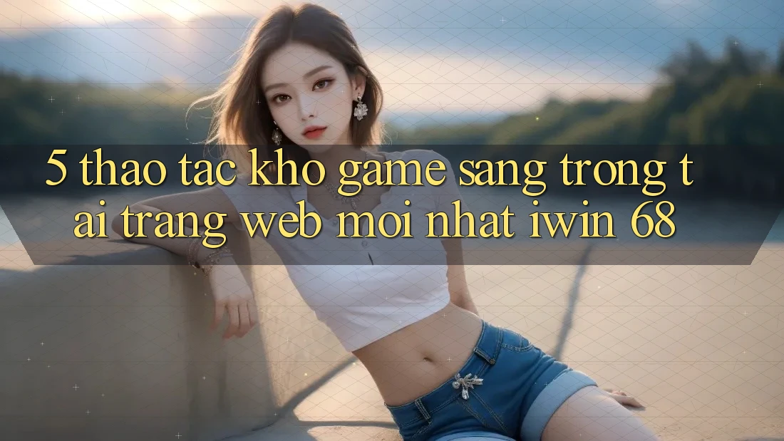 5. Thao tác Kho Game Sang trọng Tại Trang web Mới nhất iwin 68 5. Thao tác Kho Game Sang trọng Tại Trang web Mới nhất iwin 68