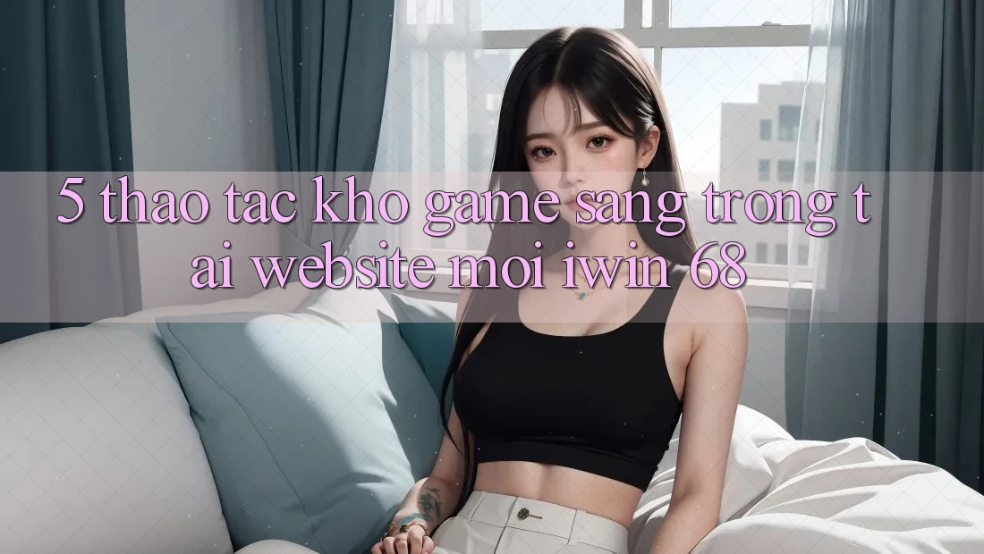 5. Thao tác Kho Game Sang trọng Tại Website Mới iwin 68 5. Thao tác Kho Game Sang trọng Tại Website Mới iwin 68