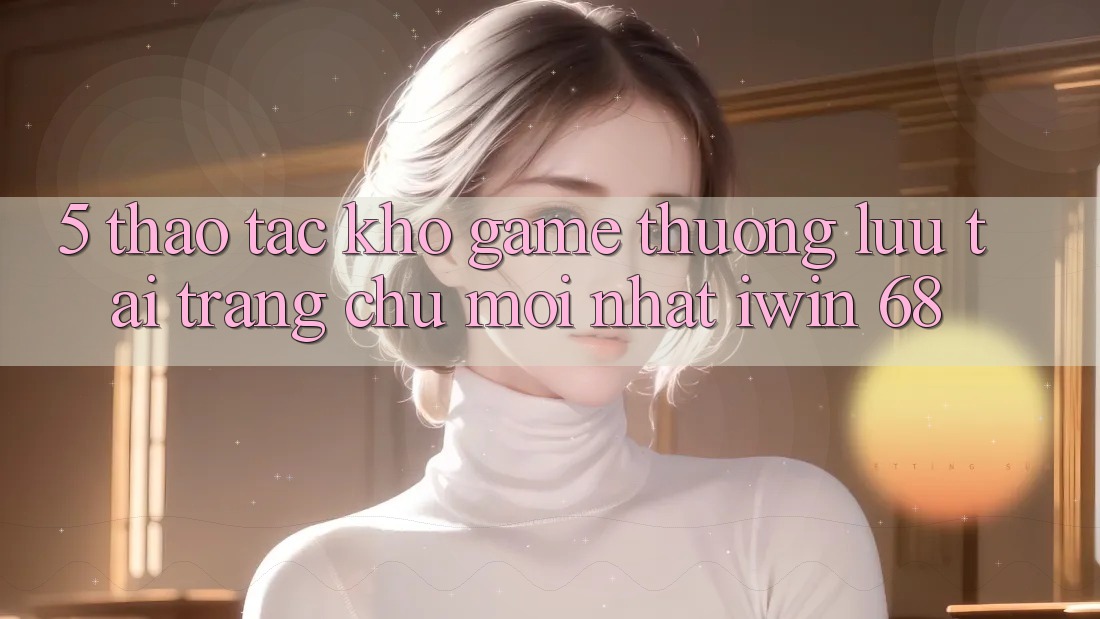 5. Thao tác Kho Game Thượng lưu Tại Trang chủ Mới nhất iwin 68