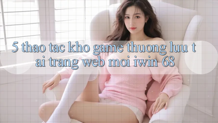 5. Thao tác Kho Game Thượng lưu Tại Trang web Mới iwin 68 5. Thao tác Kho Game Thượng lưu Tại Trang web Mới iwin 68