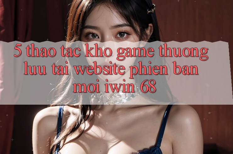 5. Thao tác Kho Game Thượng lưu Tại Website Phiên bản mới iwin 68