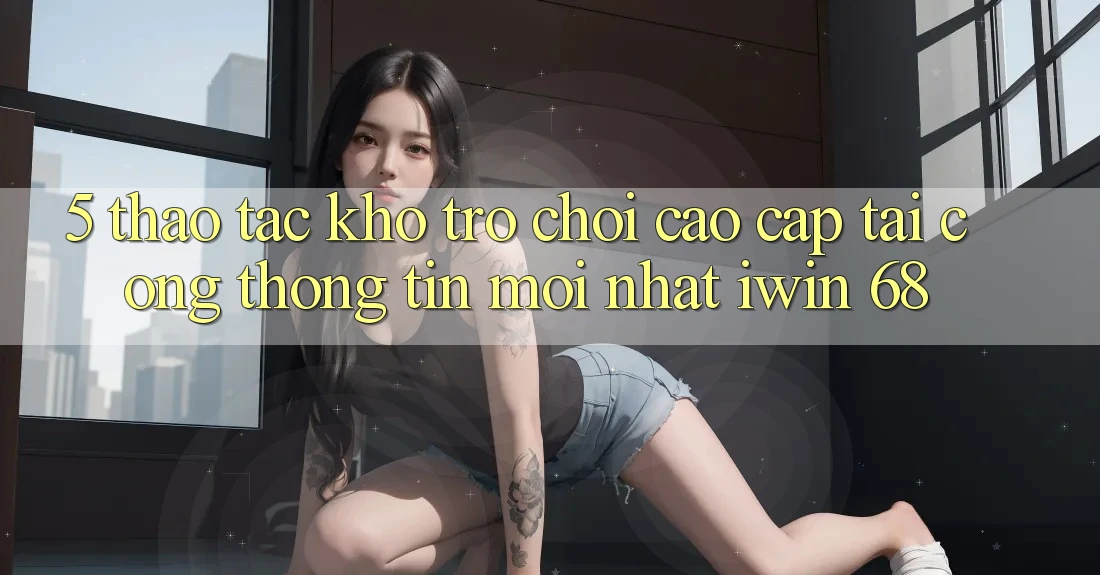 5. Thao tác Kho Trò chơi Cao cấp Tại Cổng thông tin Mới nhất iwin 68