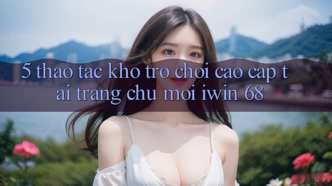 5. Thao tác Kho Trò chơi Cao cấp Tại Trang chủ Mới iwin 68 5. Thao tác Kho Trò chơi Cao cấp Tại Trang chủ Mới iwin 68
