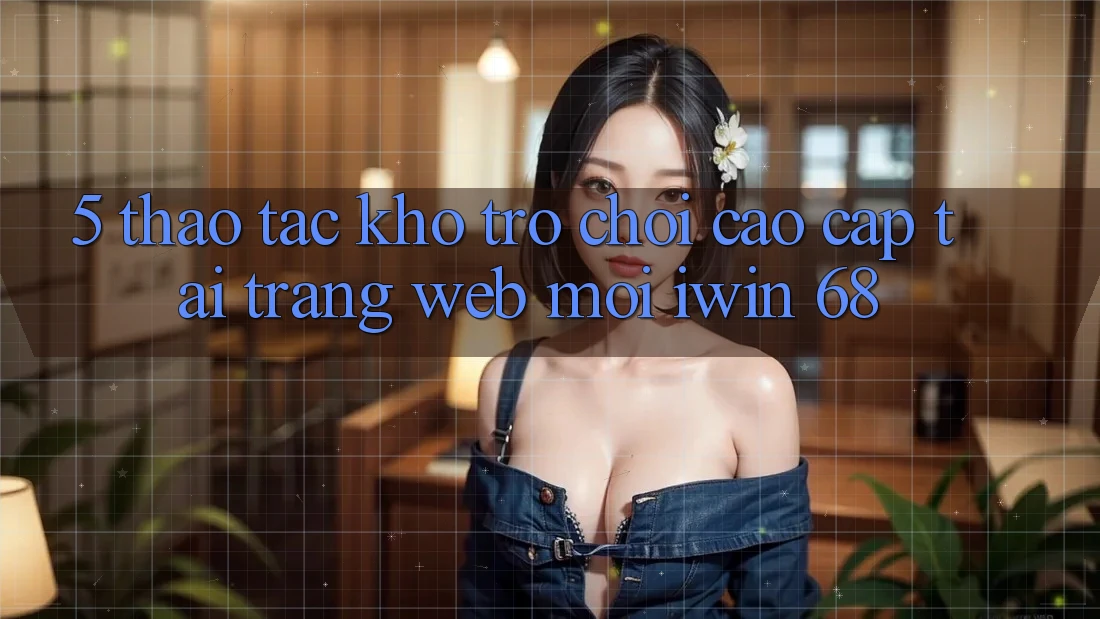 5. Thao tác Kho Trò chơi Cao cấp Tại Trang web Mới iwin 68 5. Thao tác Kho Trò chơi Cao cấp Tại Trang web Mới iwin 68