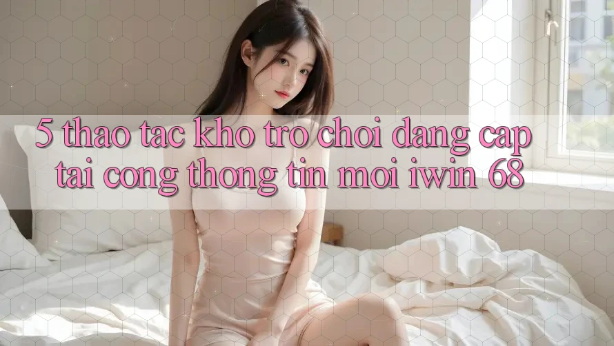 5. Thao tác Kho Trò chơi Đẳng Cấp Tại Cổng thông tin Mới iwin 68