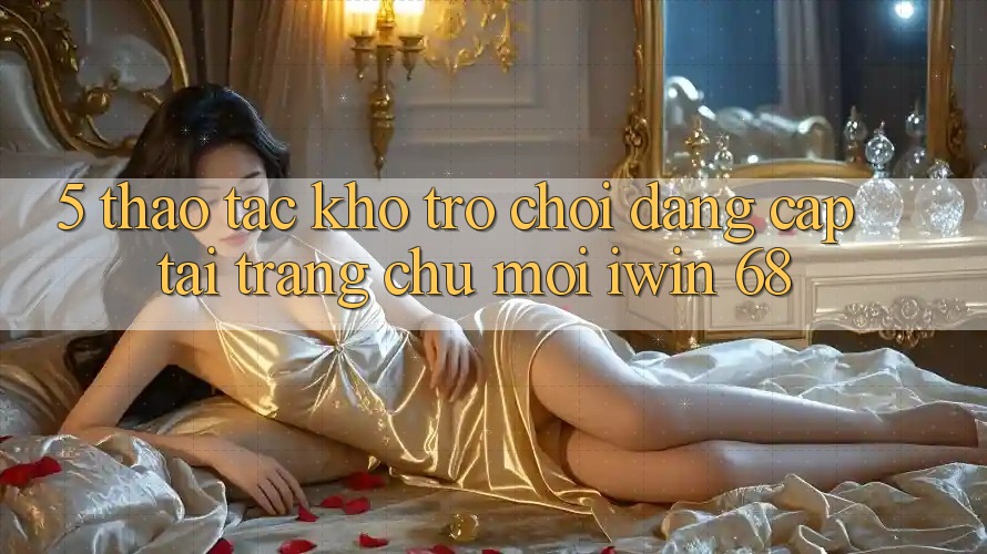 5. Thao tác Kho Trò chơi Đẳng cấp Tại Trang chủ Mới iwin 68 5. Thao tác Kho Trò chơi Đẳng cấp Tại Trang chủ Mới iwin 68