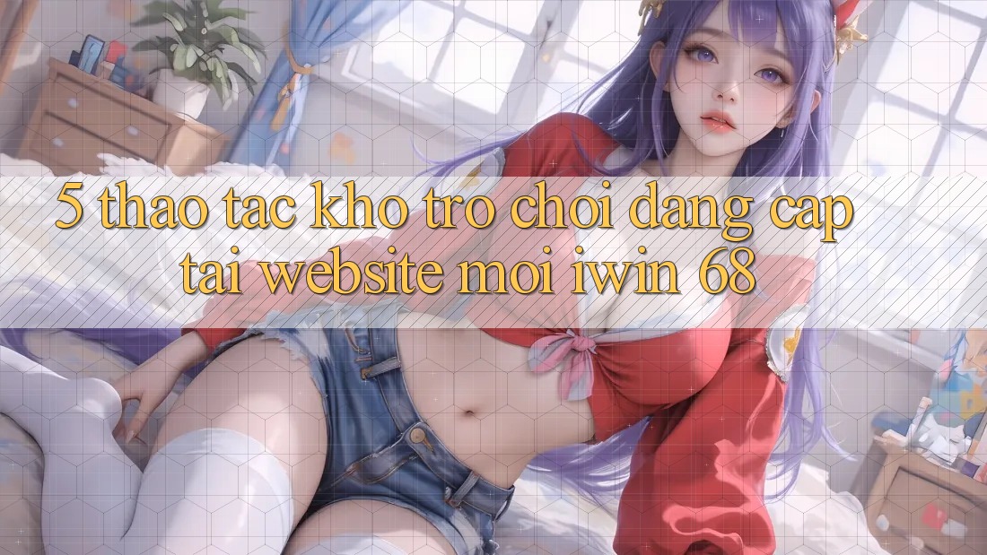 5. Thao tác Kho Trò chơi Đẳng Cấp Tại Website Mới iwin 68