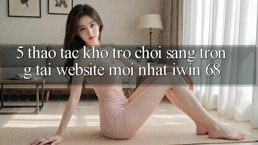 5. Thao tác Kho Trò chơi Sang trọng Tại Website Mới nhất iwin 68