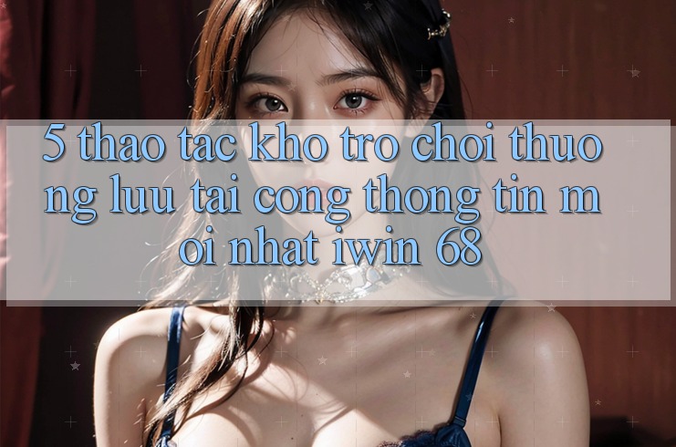 5. Thao tác Kho Trò chơi Thượng lưu Tại Cổng thông tin Mới nhất iwin 68 5. Thao tác Kho Trò chơi Thượng lưu Tại Cổng thông tin Mới nhất iwin 68