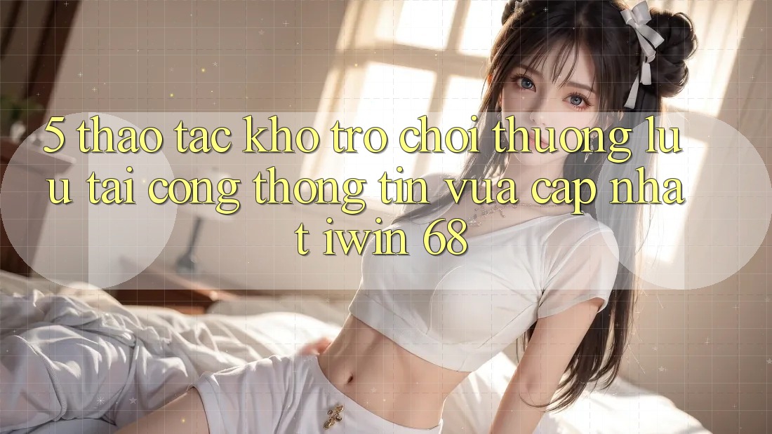 5. Thao tác Kho Trò chơi Thượng lưu Tại Cổng thông tin Vừa cập nhật iwin 68 5. Thao tác Kho Trò chơi Thượng lưu Tại Cổng thông tin Vừa cập nhật iwin 68