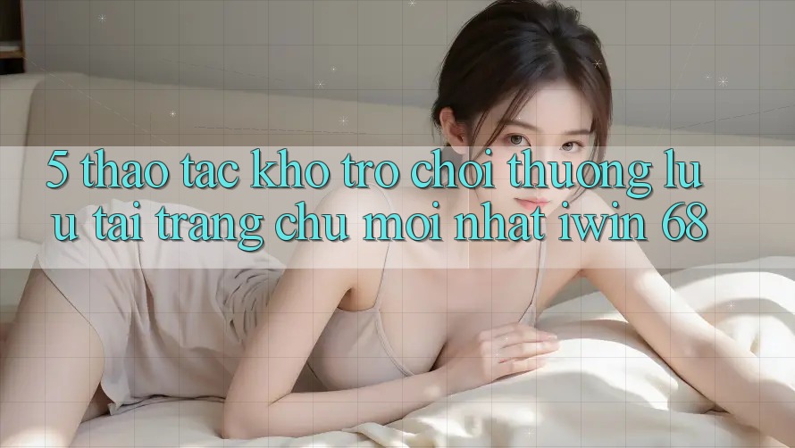 5. Thao tác Kho Trò chơi Thượng lưu Tại Trang chủ Mới nhất iwin 68 5. Thao tác Kho Trò chơi Thượng lưu Tại Trang chủ Mới nhất iwin 68