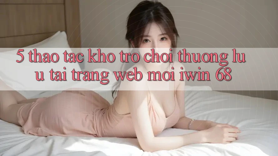 5. Thao tác Kho Trò chơi Thượng lưu Tại Trang web Mới iwin 68 5. Thao tác Kho Trò chơi Thượng lưu Tại Trang web Mới iwin 68