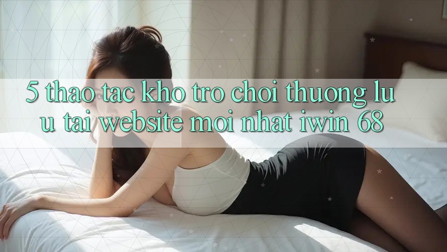 5. Thao tác Kho Trò chơi Thượng lưu Tại Website Mới nhất iwin 68 5. Thao tác Kho Trò chơi Thượng lưu Tại Website Mới nhất iwin 68