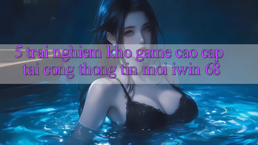 5. Trải nghiệm Kho Game Cao cấp Tại Cổng thông tin Mới iwin 68 5. Trải nghiệm Kho Game Cao cấp Tại Cổng thông tin Mới iwin 68