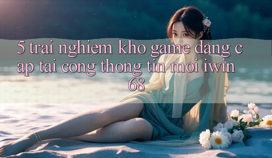 5. Trải nghiệm Kho Game Đẳng Cấp Tại Cổng thông tin Mới iwin 68 5. Trải nghiệm Kho Game Đẳng Cấp Tại Cổng thông tin Mới iwin 68