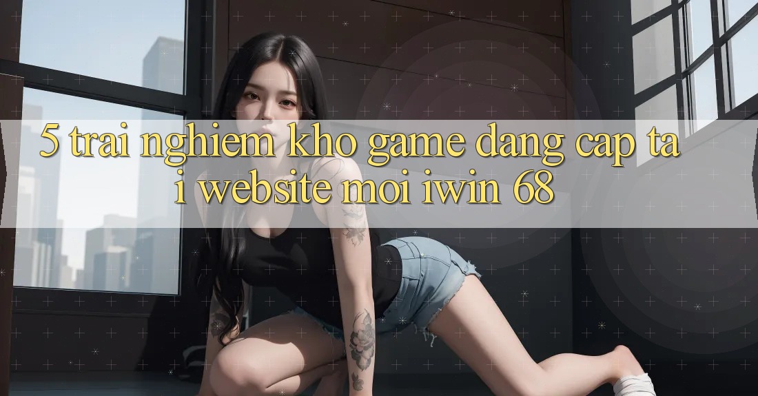 5. Trải nghiệm Kho Game Đẳng cấp Tại Website Mới iwin 68 5. Trải nghiệm Kho Game Đẳng cấp Tại Website Mới iwin 68