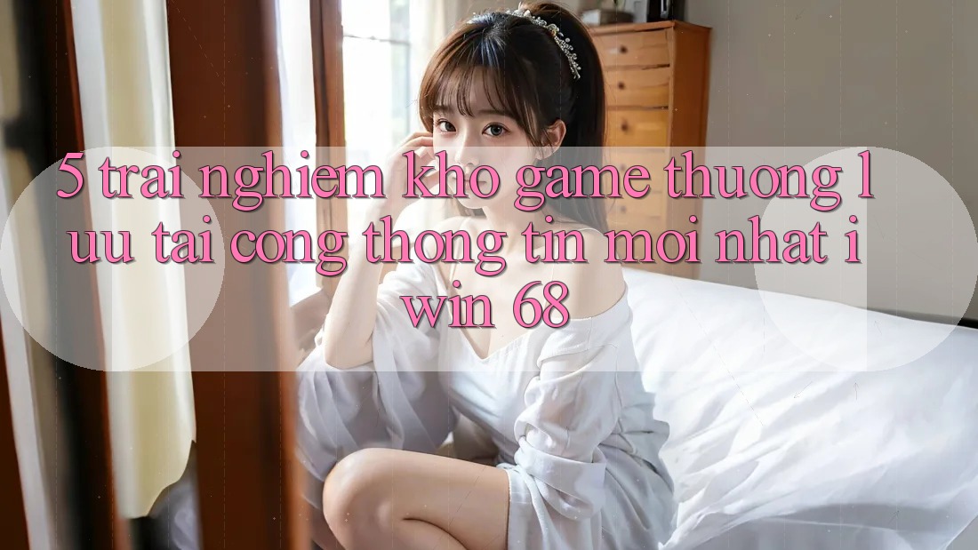 5. Trải nghiệm Kho Game Thượng lưu Tại Cổng thông tin Mới nhất iwin 68 5. Trải nghiệm Kho Game Thượng lưu Tại Cổng thông tin Mới nhất iwin 68