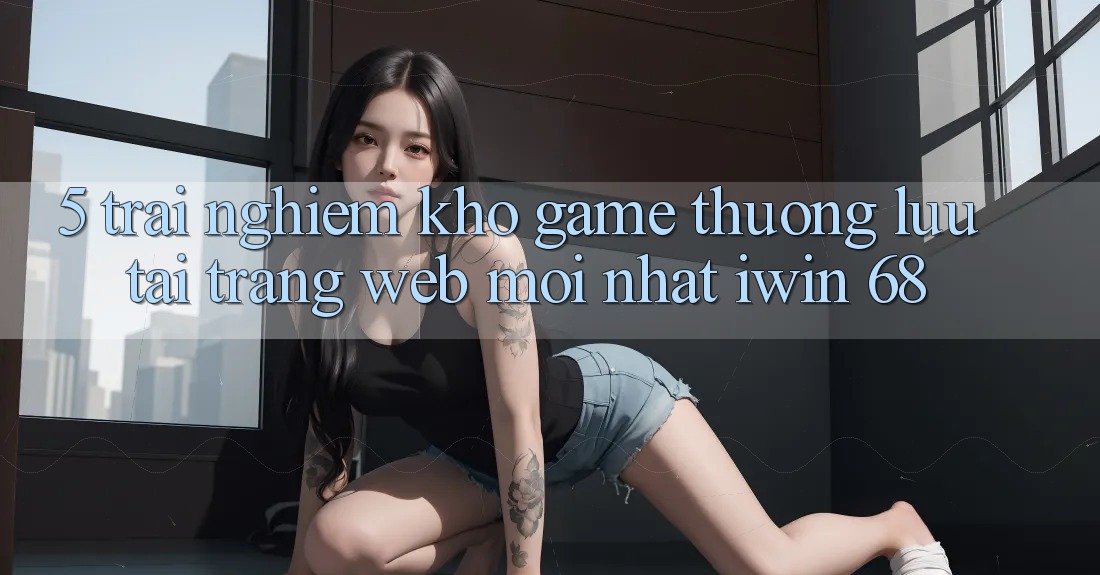 5. Trải nghiệm Kho Game Thượng lưu Tại Trang web Mới nhất iwin 68 5. Trải nghiệm Kho Game Thượng lưu Tại Trang web Mới nhất iwin 68