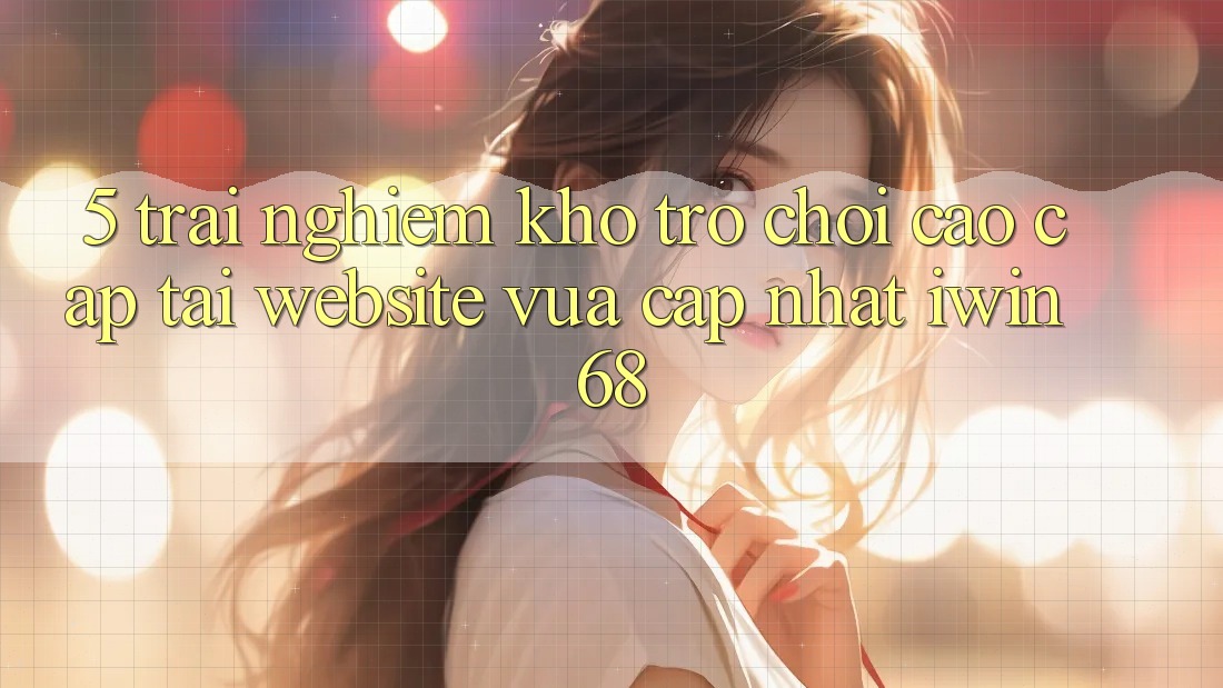 5. Trải nghiệm Kho Trò chơi Cao cấp Tại Website Vừa cập nhật iwin 68
