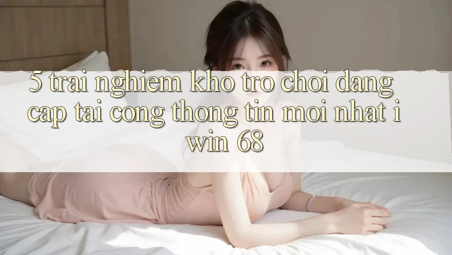 5. Trải nghiệm Kho Trò chơi Đẳng Cấp Tại Cổng thông tin Mới nhất iwin 68
