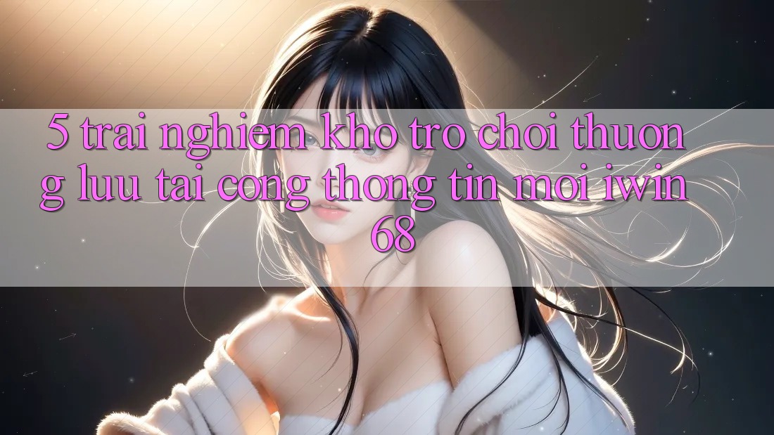 5. Trải nghiệm Kho Trò chơi Thượng lưu Tại Cổng thông tin Mới iwin 68 5. Trải nghiệm Kho Trò chơi Thượng lưu Tại Cổng thông tin Mới iwin 68