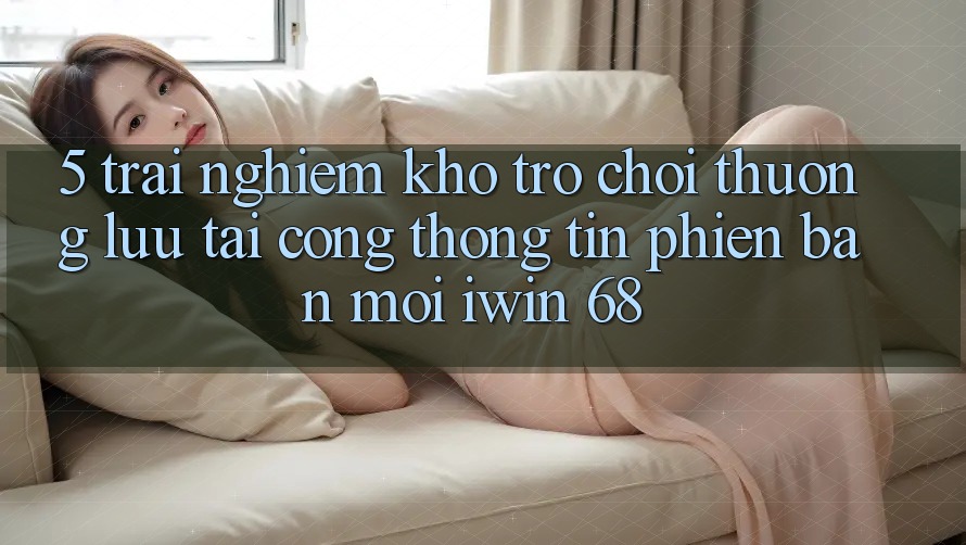 5. Trải nghiệm Kho Trò chơi Thượng lưu Tại Cổng thông tin Phiên bản mới iwin 68 5. Trải nghiệm Kho Trò chơi Thượng lưu Tại Cổng thông tin Phiên bản mới iwin 68