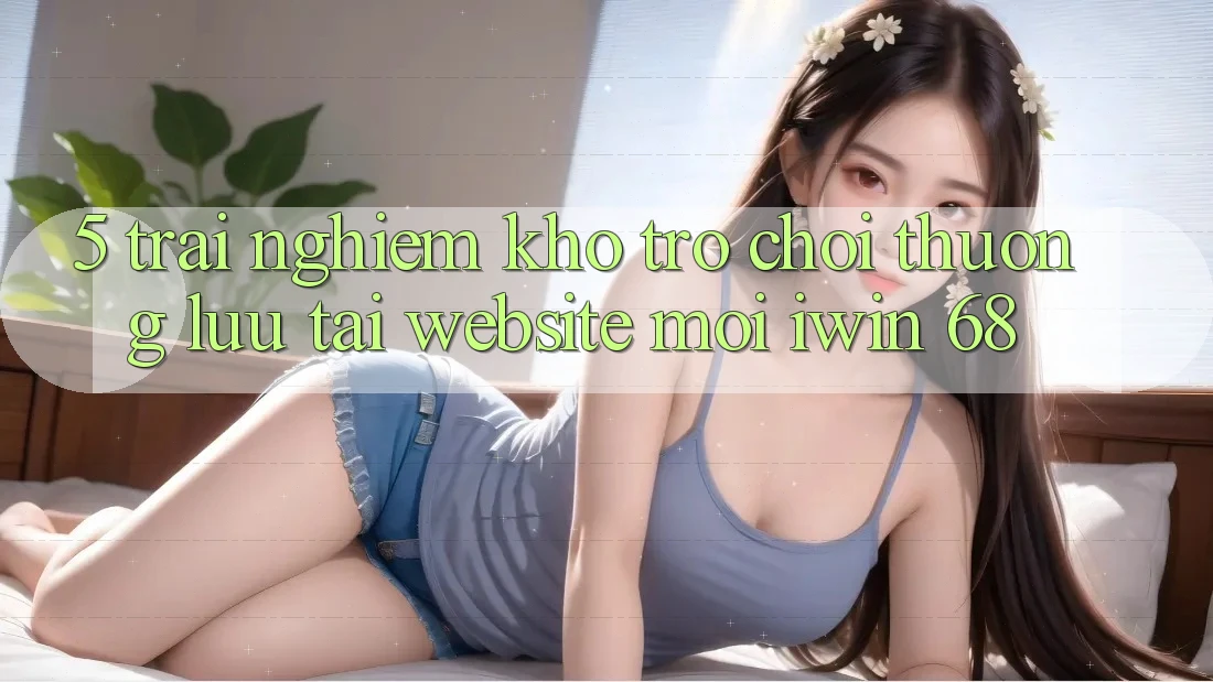 5. Trải nghiệm Kho Trò chơi Thượng lưu Tại Website Mới iwin 68 5. Trải nghiệm Kho Trò chơi Thượng lưu Tại Website Mới iwin 68