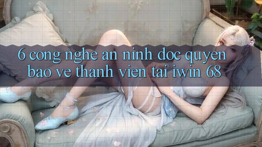 6. Công Nghệ An ninh Độc Quyền Bảo Vệ Thành viên Tại iwin 68 6. Công Nghệ An ninh Độc Quyền Bảo Vệ Thành viên Tại iwin 68