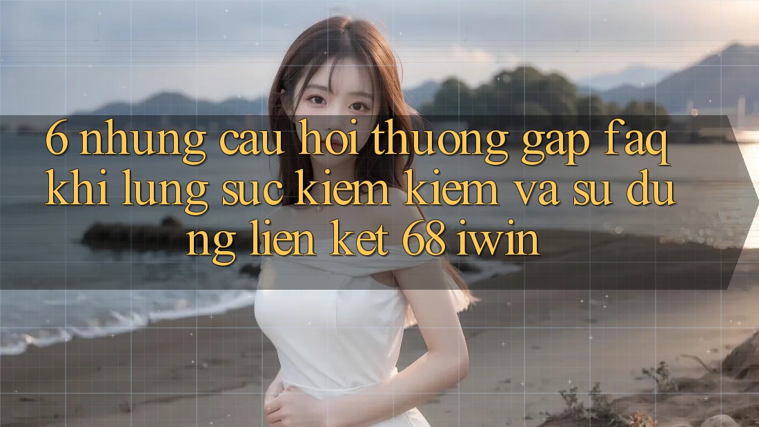 6. Những câu hỏi thường gặp (FAQ) khi lùng sục kiếm kiếm và sử dụng Liên kết 68 iwin 6. Những câu hỏi thường gặp (FAQ) khi lùng sục kiếm kiếm và sử dụng Liên kết 68 iwin