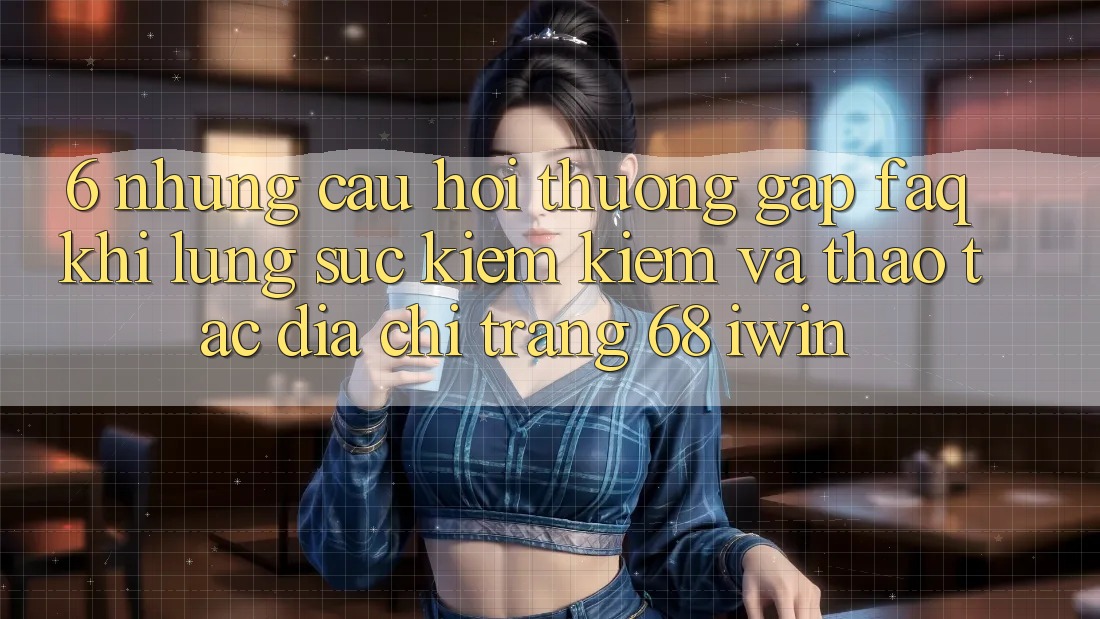 6. Những câu hỏi thường gặp (FAQ) khi lùng sục kiếm kiếm và thao tác Địa chỉ trang 68 iwin 6. Những câu hỏi thường gặp (FAQ) khi lùng sục kiếm kiếm và thao tác Địa chỉ trang 68 iwin