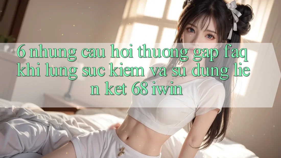 6. Những câu hỏi thường gặp (FAQ) khi lùng sục kiếm và sử dụng Liên kết 68 iwin 6. Những câu hỏi thường gặp (FAQ) khi lùng sục kiếm và sử dụng Liên kết 68 iwin