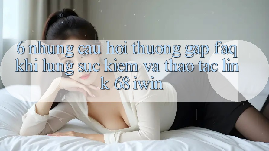 6. Những câu hỏi thường gặp (FAQ) khi lùng sục kiếm và thao tác Link 68 iwin 6. Những câu hỏi thường gặp (FAQ) khi lùng sục kiếm và thao tác Link 68 iwin