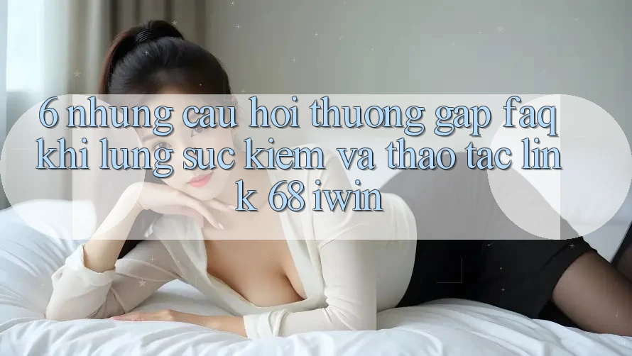 6. Những câu hỏi thường gặp (FAQ) khi lùng sục kiếm và thao tác Link 68 iwin 6. Những câu hỏi thường gặp (FAQ) khi lùng sục kiếm và thao tác Link 68 iwin