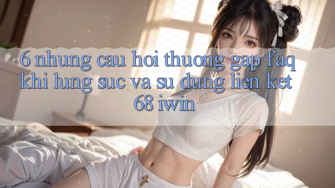 6. Những câu hỏi thường gặp (FAQ) khi lùng sục và sử dụng Liên kết 68 iwin 6. Những câu hỏi thường gặp (FAQ) khi lùng sục và sử dụng Liên kết 68 iwin