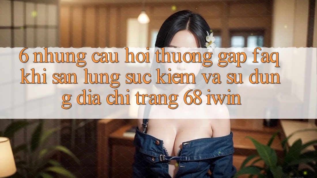 6. Những câu hỏi thường gặp (FAQ) khi săn lùng sục kiếm và sử dụng Địa chỉ trang 68 iwin 6. Những câu hỏi thường gặp (FAQ) khi săn lùng sục kiếm và sử dụng Địa chỉ trang 68 iwin