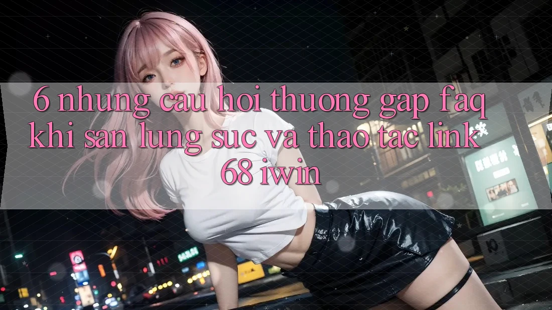 6. Những câu hỏi thường gặp (FAQ) khi săn lùng sục và thao tác Link 68 iwin