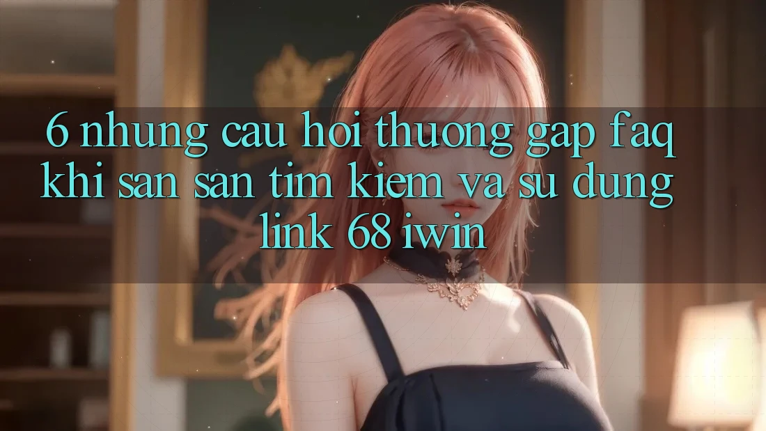 6. Những câu hỏi thường gặp (FAQ) khi săn săn tìm kiếm và sử dụng Link 68 iwin 6. Những câu hỏi thường gặp (FAQ) khi săn săn tìm kiếm và sử dụng Link 68 iwin