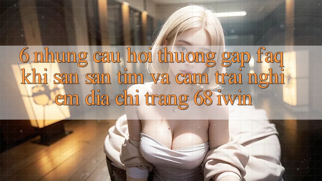 6. Những câu hỏi thường gặp (FAQ) khi săn săn tìm và cảm trải nghiệm Địa chỉ trang 68 iwin 6. Những câu hỏi thường gặp (FAQ) khi săn săn tìm và cảm trải nghiệm Địa chỉ trang 68 iwin