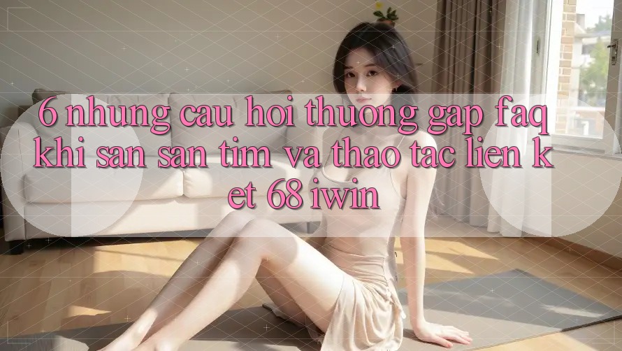 6. Những câu hỏi thường gặp (FAQ) khi săn săn tìm và thao tác Liên kết 68 iwin