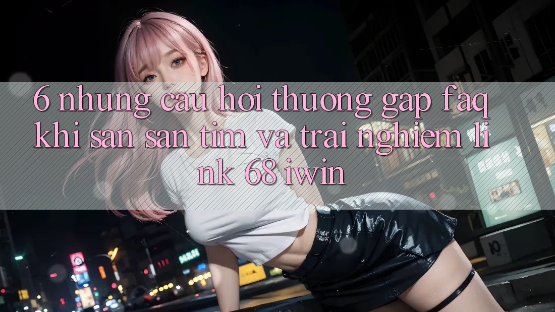 6. Những câu hỏi thường gặp (FAQ) khi săn săn tìm và trải nghiệm Link 68 iwin 6. Những câu hỏi thường gặp (FAQ) khi săn săn tìm và trải nghiệm Link 68 iwin