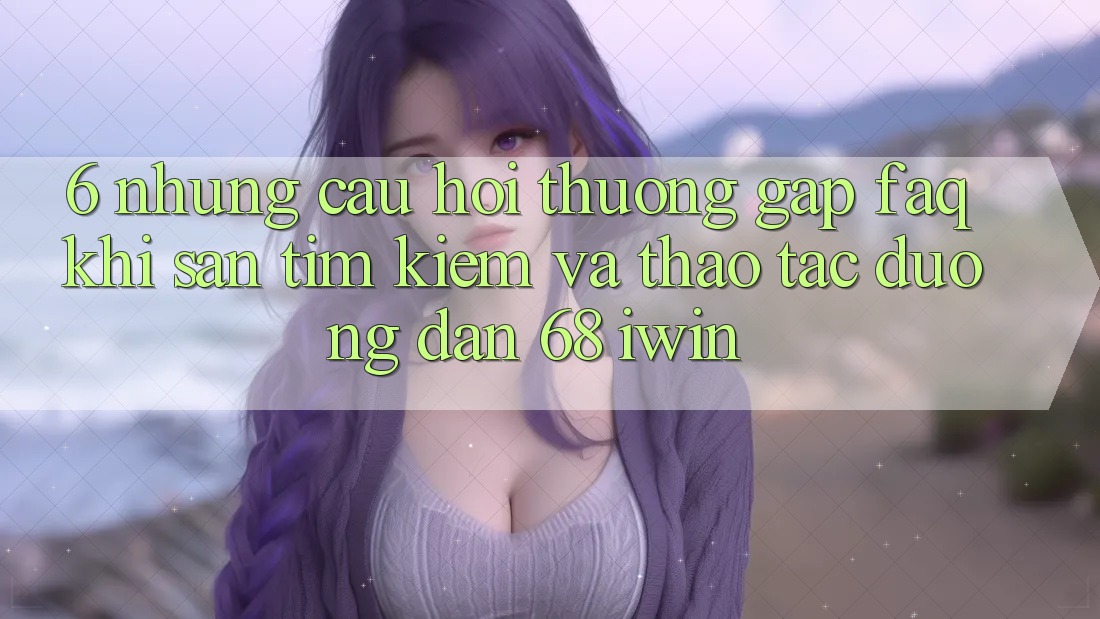 6. Những câu hỏi thường gặp (FAQ) khi săn tìm kiếm và thao tác Đường dẫn 68 iwin 6. Những câu hỏi thường gặp (FAQ) khi săn tìm kiếm và thao tác Đường dẫn 68 iwin