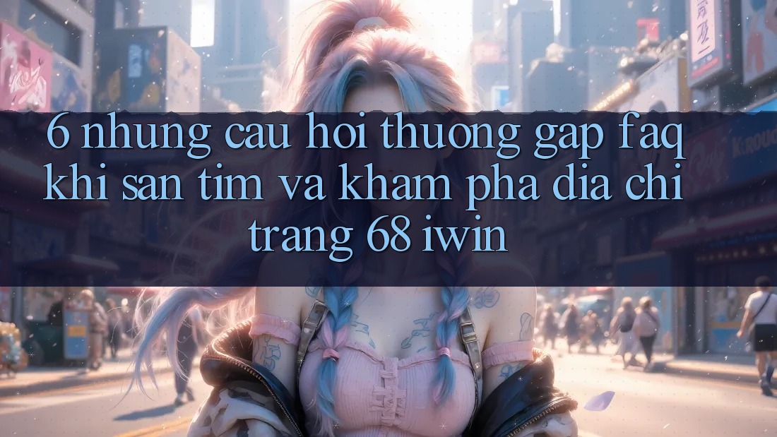 6. Những câu hỏi thường gặp (FAQ) khi săn tìm và khám phá Địa chỉ trang 68 iwin 6. Những câu hỏi thường gặp (FAQ) khi săn tìm và khám phá Địa chỉ trang 68 iwin
