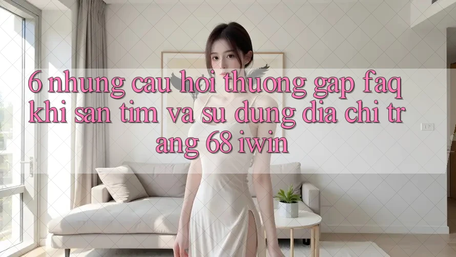 6. Những câu hỏi thường gặp (FAQ) khi săn tìm và sử dụng Địa chỉ trang 68 iwin